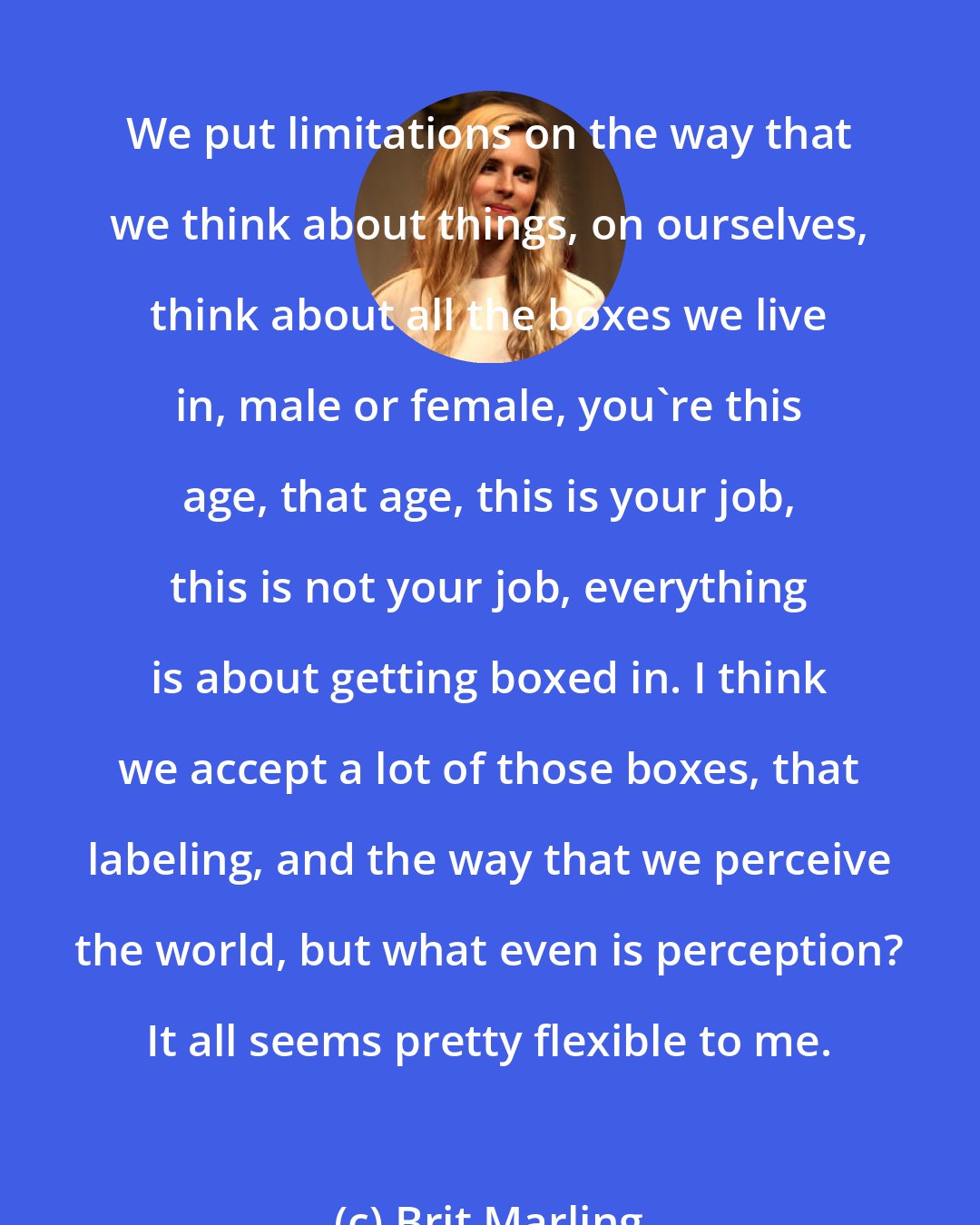 Brit Marling: We put limitations on the way that we think about things, on ourselves, think about all the boxes we live in, male or female, you're this age, that age, this is your job, this is not your job, everything is about getting boxed in. I think we accept a lot of those boxes, that labeling, and the way that we perceive the world, but what even is perception? It all seems pretty flexible to me.