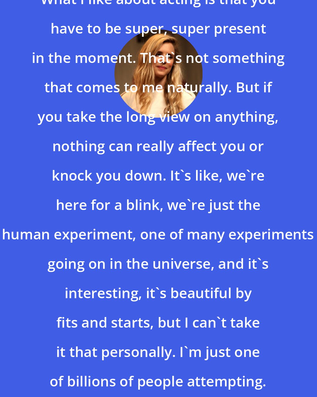 Brit Marling: What I like about acting is that you have to be super, super present in the moment. That's not something that comes to me naturally. But if you take the long view on anything, nothing can really affect you or knock you down. It's like, we're here for a blink, we're just the human experiment, one of many experiments going on in the universe, and it's interesting, it's beautiful by fits and starts, but I can't take it that personally. I'm just one of billions of people attempting.