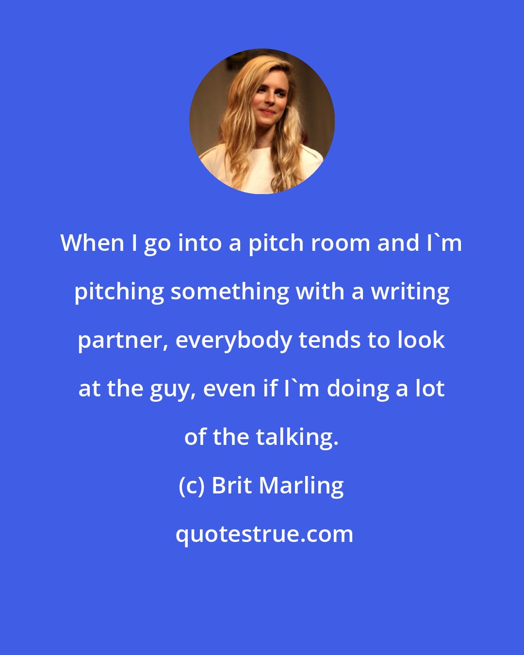 Brit Marling: When I go into a pitch room and I'm pitching something with a writing partner, everybody tends to look at the guy, even if I'm doing a lot of the talking.