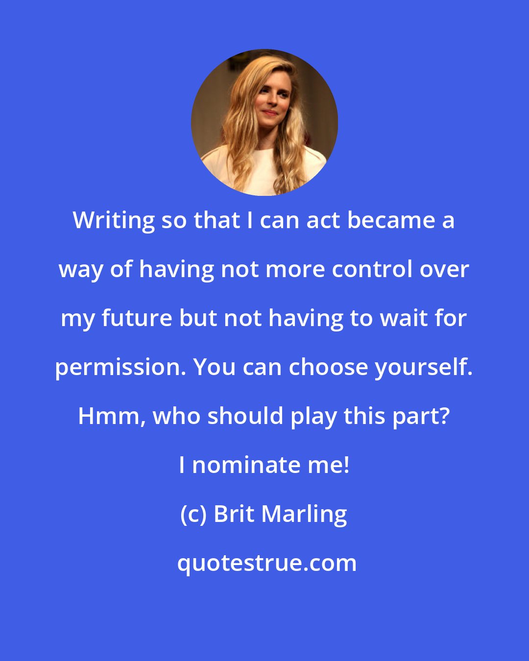 Brit Marling: Writing so that I can act became a way of having not more control over my future but not having to wait for permission. You can choose yourself. Hmm, who should play this part? I nominate me!