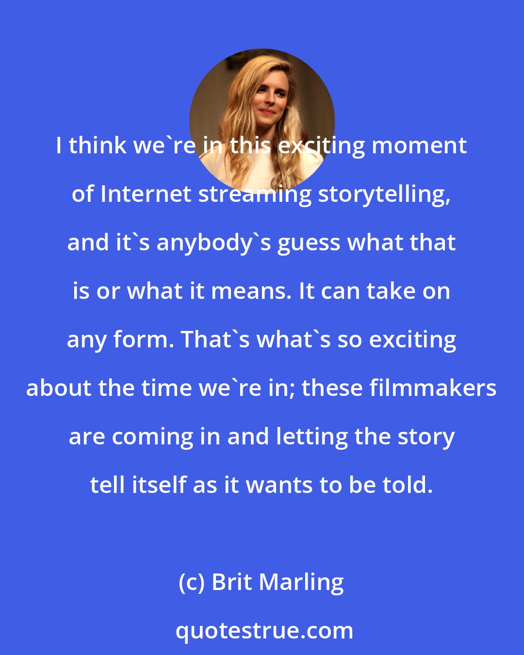 Brit Marling: I think we're in this exciting moment of Internet streaming storytelling, and it's anybody's guess what that is or what it means. It can take on any form. That's what's so exciting about the time we're in; these filmmakers are coming in and letting the story tell itself as it wants to be told.