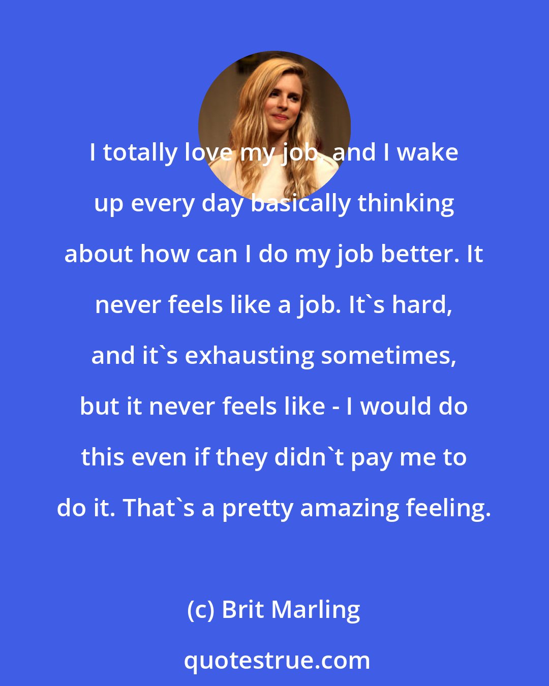 Brit Marling: I totally love my job, and I wake up every day basically thinking about how can I do my job better. It never feels like a job. It's hard, and it's exhausting sometimes, but it never feels like - I would do this even if they didn't pay me to do it. That's a pretty amazing feeling.