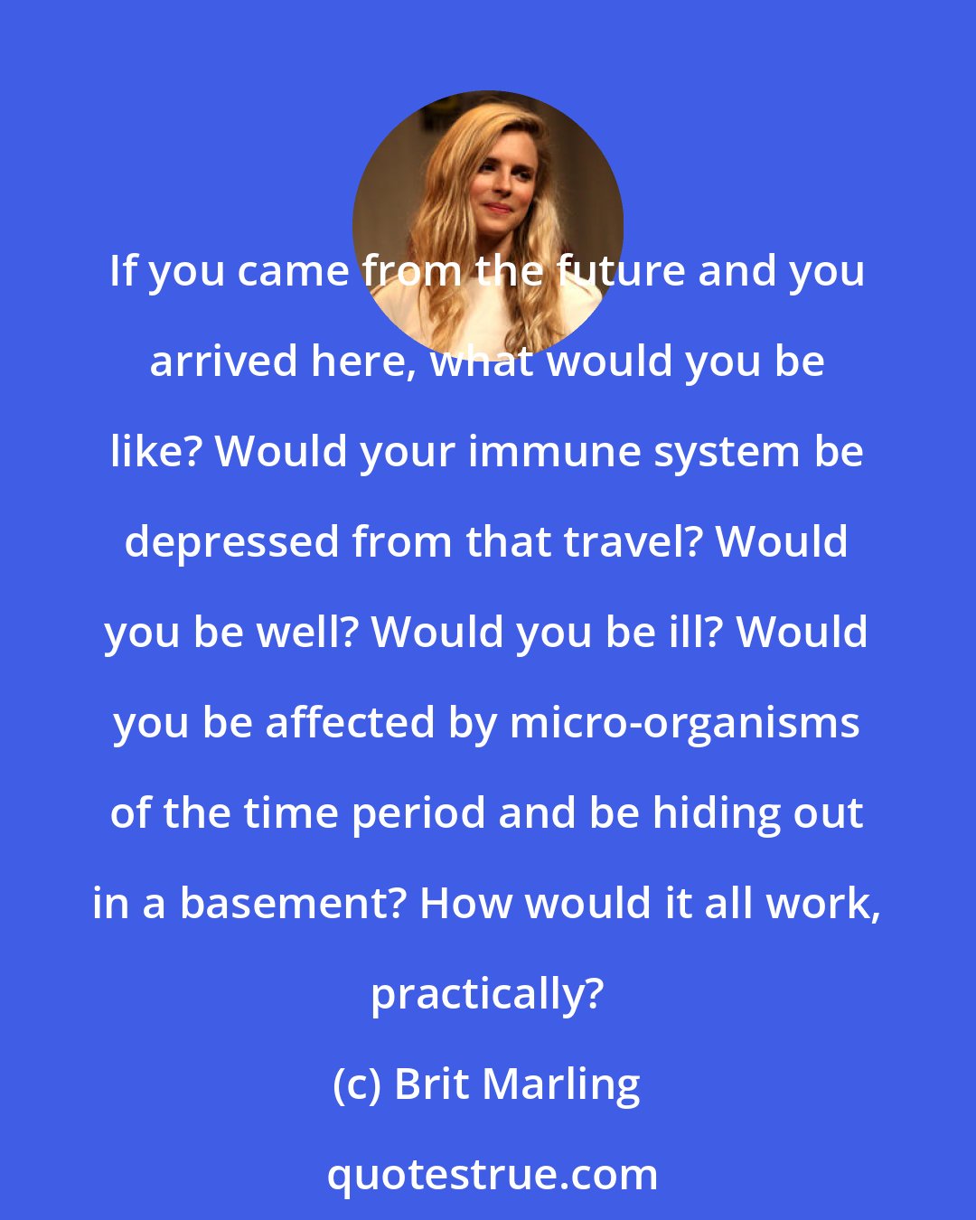 Brit Marling: If you came from the future and you arrived here, what would you be like? Would your immune system be depressed from that travel? Would you be well? Would you be ill? Would you be affected by micro-organisms of the time period and be hiding out in a basement? How would it all work, practically?