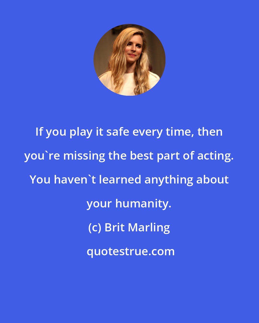 Brit Marling: If you play it safe every time, then you're missing the best part of acting. You haven't learned anything about your humanity.