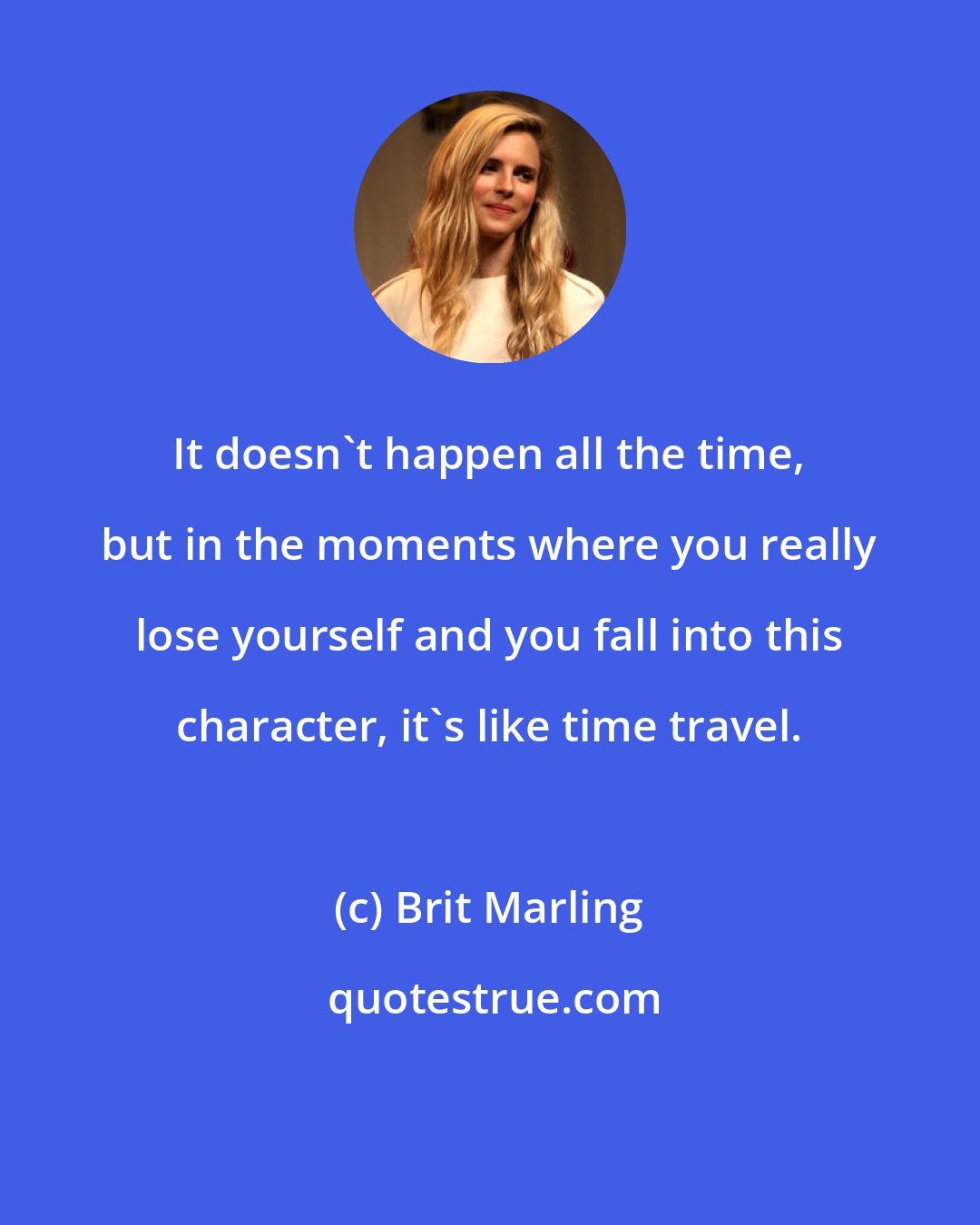 Brit Marling: It doesn't happen all the time, but in the moments where you really lose yourself and you fall into this character, it's like time travel.