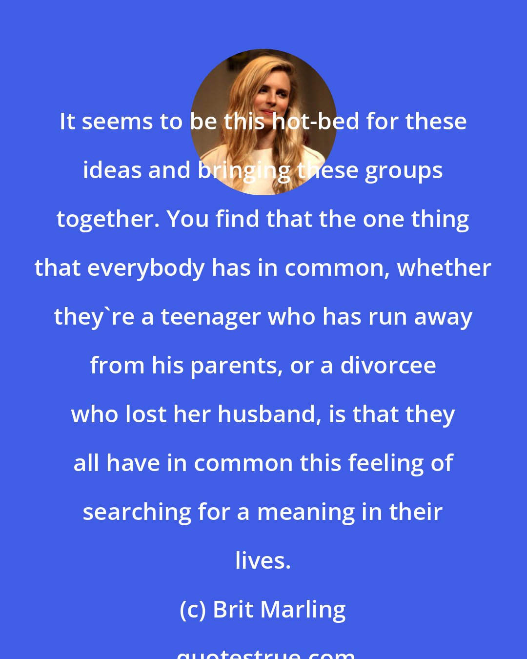 Brit Marling: It seems to be this hot-bed for these ideas and bringing these groups together. You find that the one thing that everybody has in common, whether they're a teenager who has run away from his parents, or a divorcee who lost her husband, is that they all have in common this feeling of searching for a meaning in their lives.