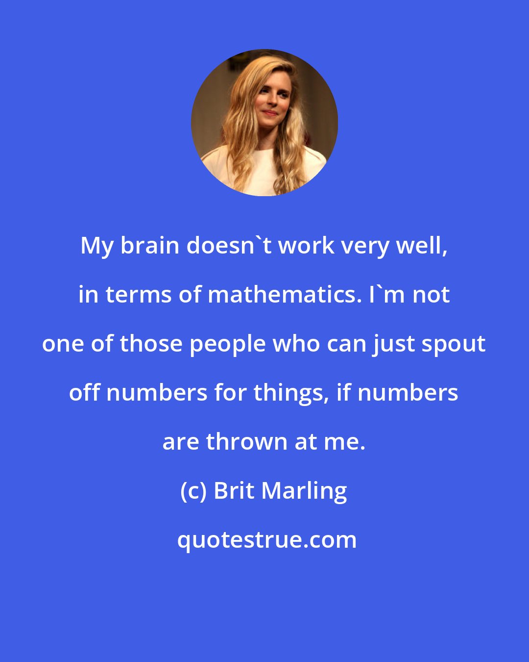 Brit Marling: My brain doesn't work very well, in terms of mathematics. I'm not one of those people who can just spout off numbers for things, if numbers are thrown at me.