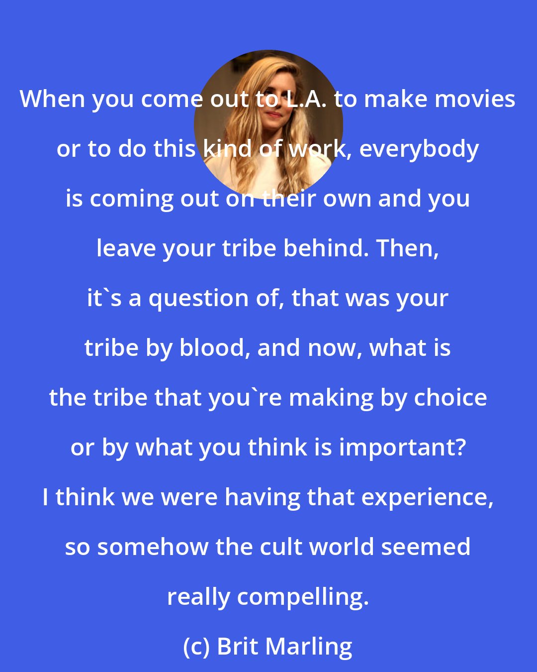 Brit Marling: When you come out to L.A. to make movies or to do this kind of work, everybody is coming out on their own and you leave your tribe behind. Then, it's a question of, that was your tribe by blood, and now, what is the tribe that you're making by choice or by what you think is important? I think we were having that experience, so somehow the cult world seemed really compelling.