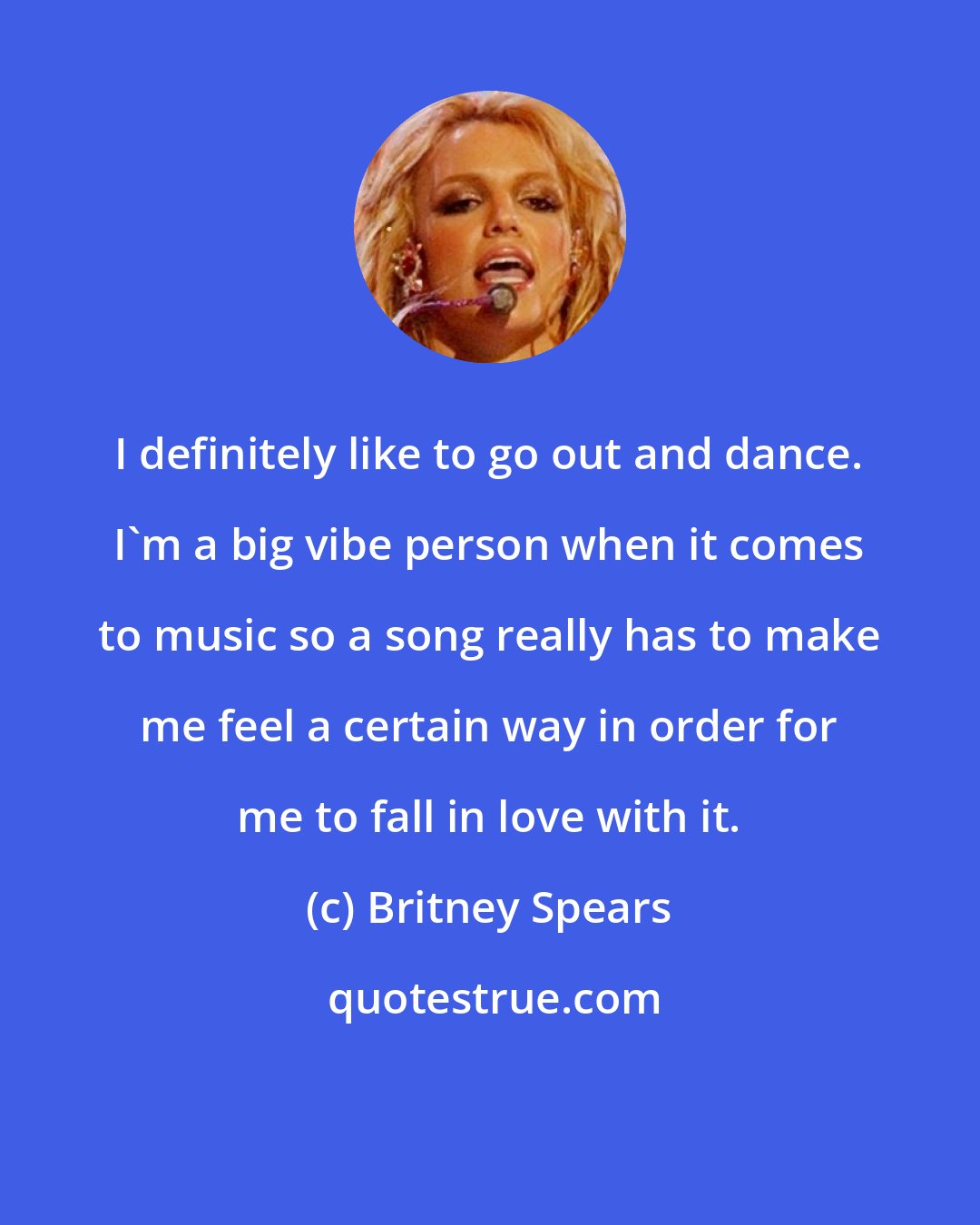 Britney Spears: I definitely like to go out and dance. I'm a big vibe person when it comes to music so a song really has to make me feel a certain way in order for me to fall in love with it.