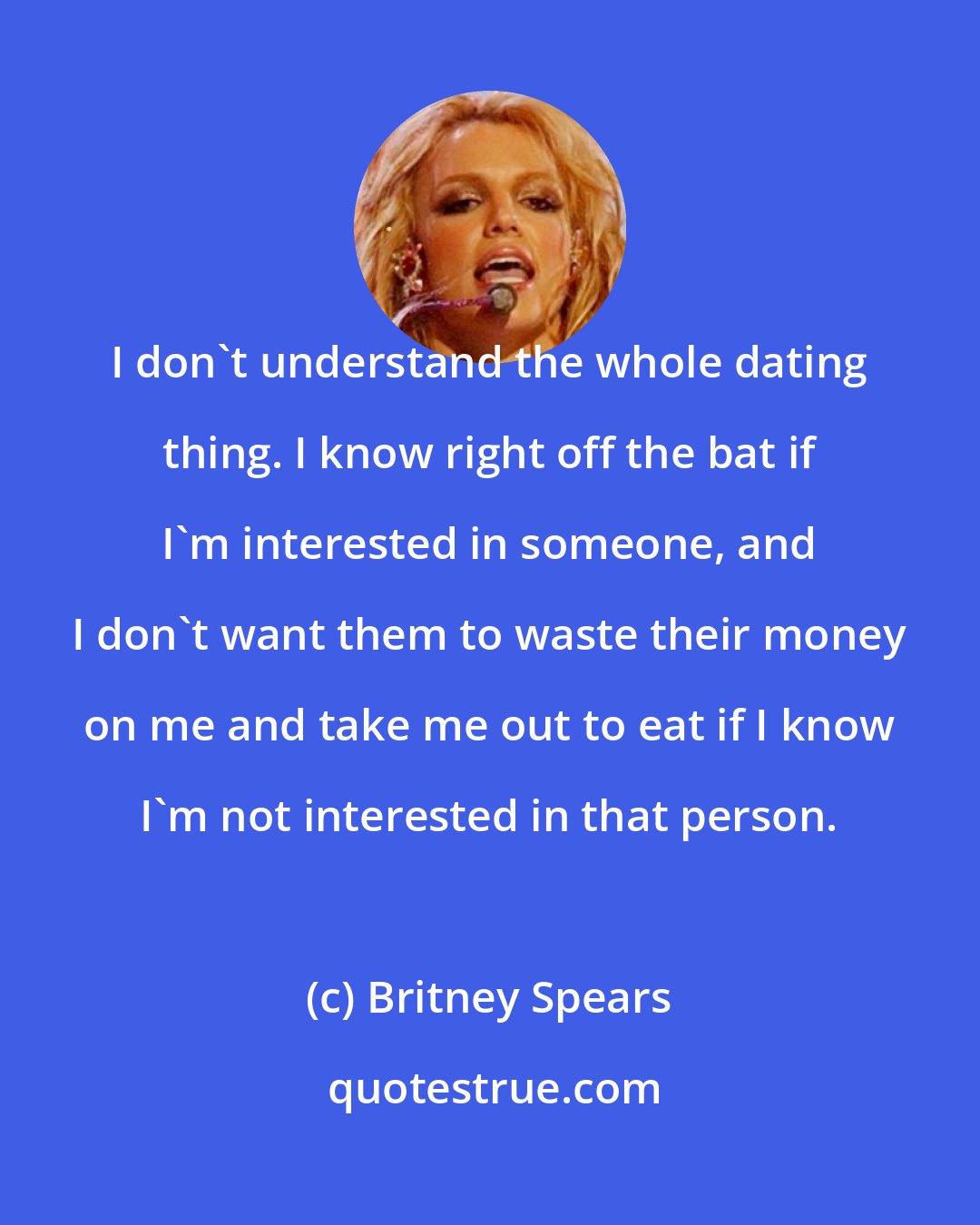 Britney Spears: I don't understand the whole dating thing. I know right off the bat if I'm interested in someone, and I don't want them to waste their money on me and take me out to eat if I know I'm not interested in that person.