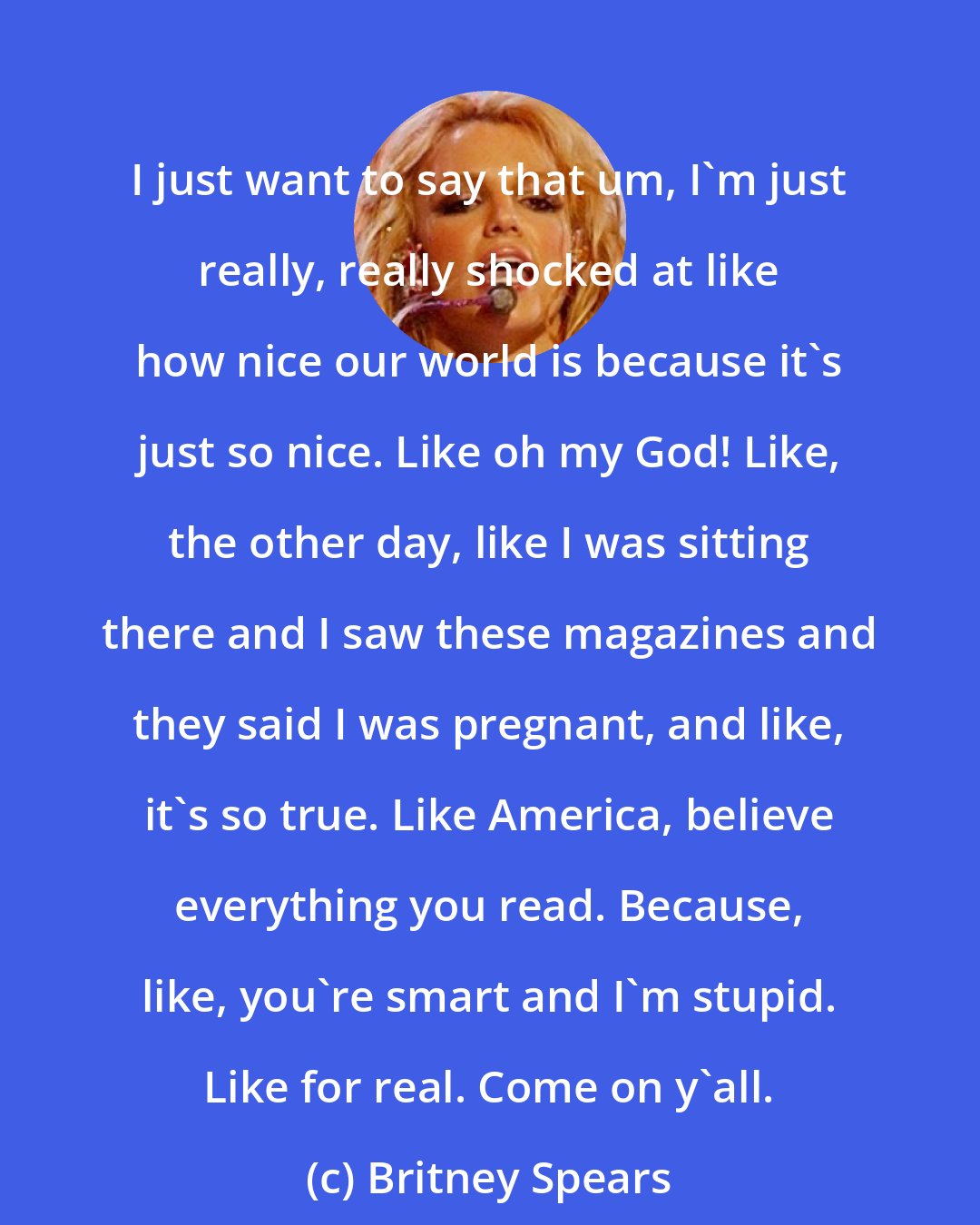 Britney Spears: I just want to say that um, I'm just really, really shocked at like how nice our world is because it's just so nice. Like oh my God! Like, the other day, like I was sitting there and I saw these magazines and they said I was pregnant, and like, it's so true. Like America, believe everything you read. Because, like, you're smart and I'm stupid. Like for real. Come on y'all.