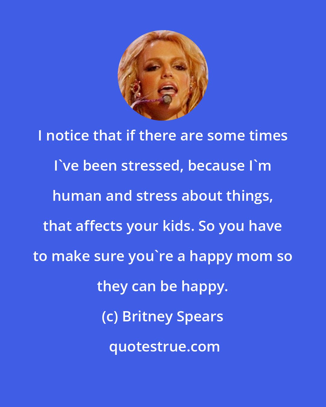 Britney Spears: I notice that if there are some times I've been stressed, because I'm human and stress about things, that affects your kids. So you have to make sure you're a happy mom so they can be happy.