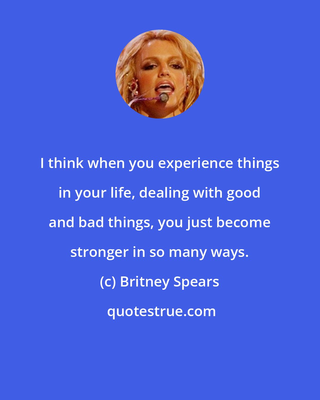 Britney Spears: I think when you experience things in your life, dealing with good and bad things, you just become stronger in so many ways.