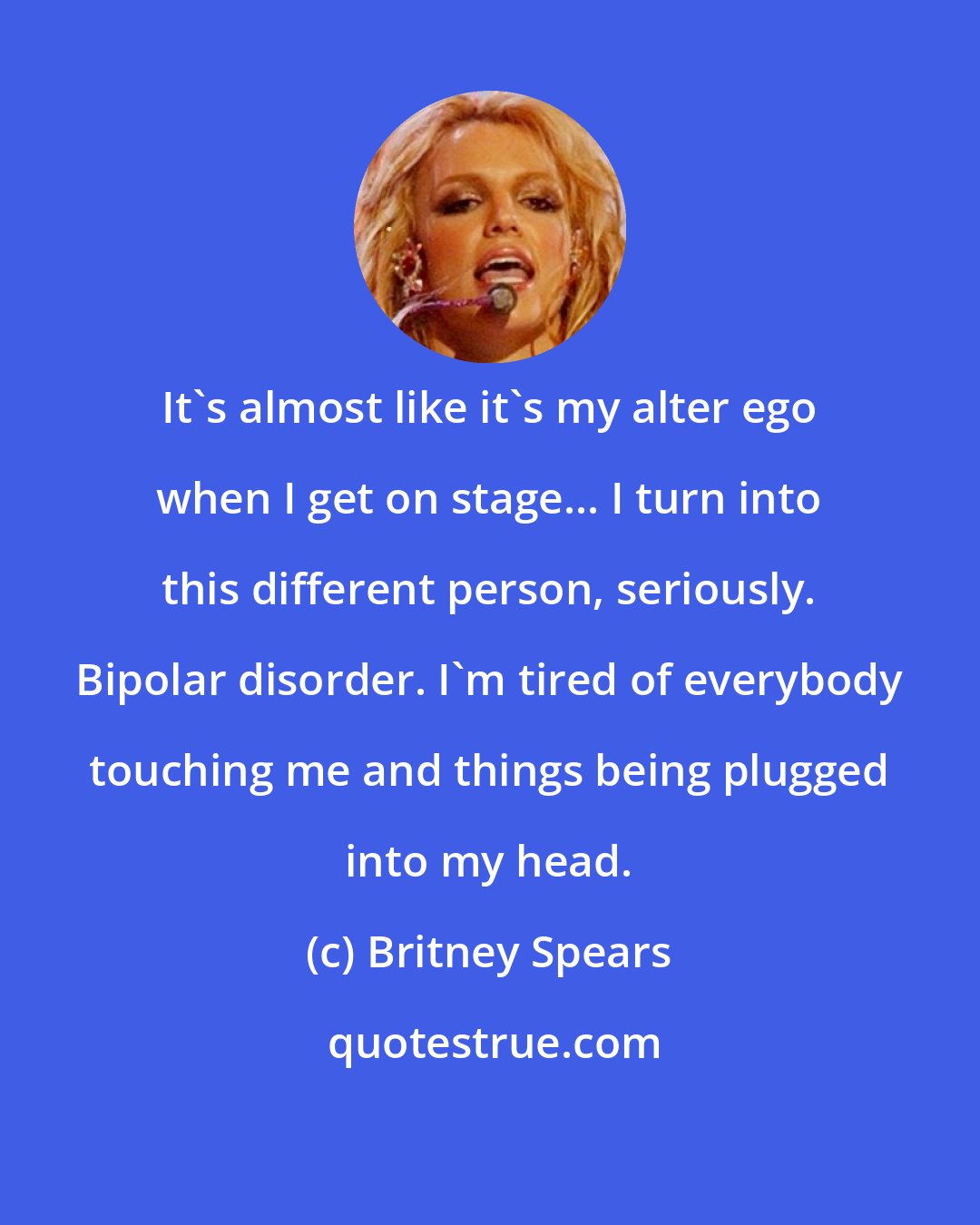 Britney Spears: It's almost like it's my alter ego when I get on stage... I turn into this different person, seriously. Bipolar disorder. I'm tired of everybody touching me and things being plugged into my head.