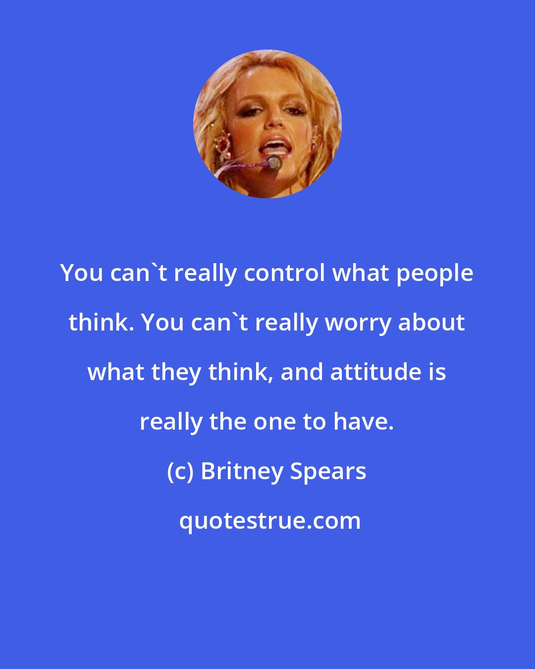 Britney Spears: You can't really control what people think. You can't really worry about what they think, and attitude is really the one to have.