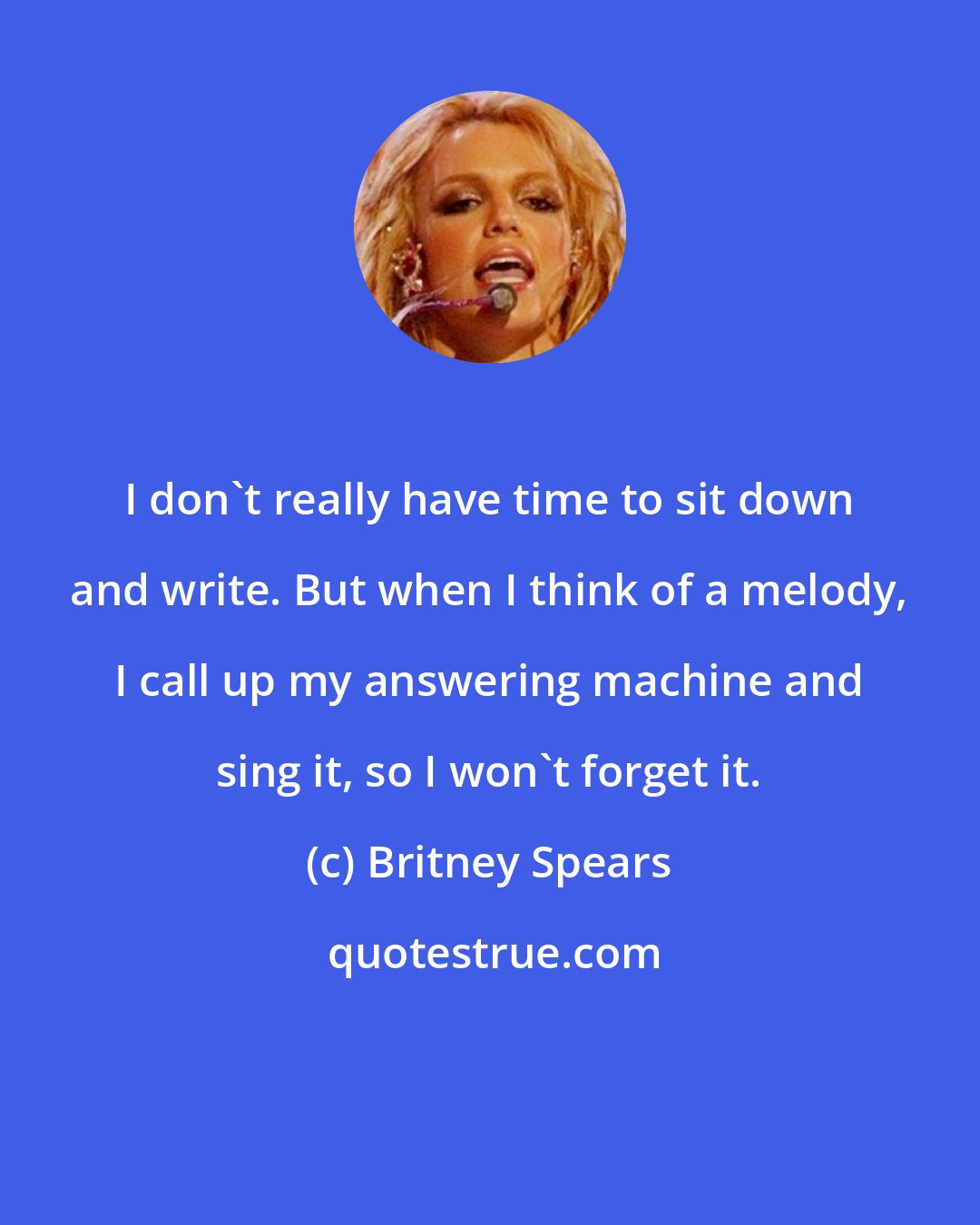 Britney Spears: I don't really have time to sit down and write. But when I think of a melody, I call up my answering machine and sing it, so I won't forget it.