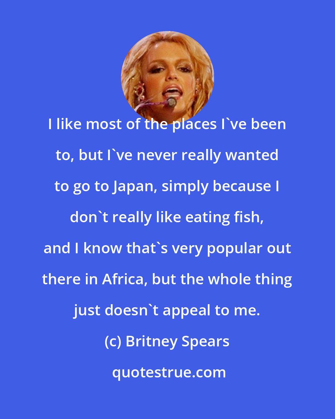 Britney Spears: I like most of the places I've been to, but I've never really wanted to go to Japan, simply because I don't really like eating fish, and I know that's very popular out there in Africa, but the whole thing just doesn't appeal to me.