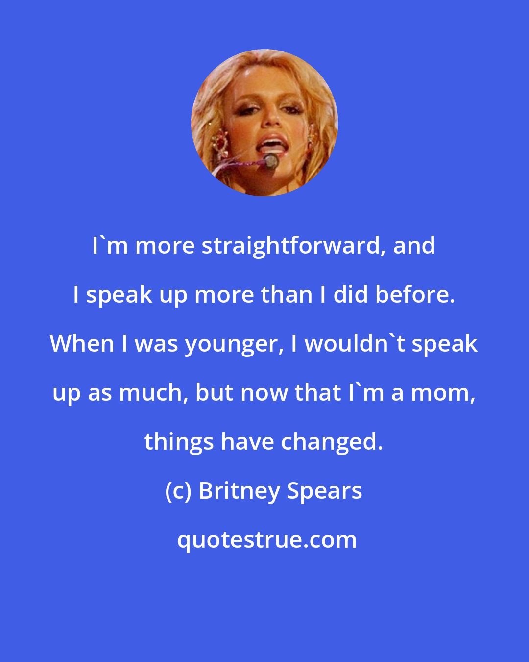 Britney Spears: I'm more straightforward, and I speak up more than I did before. When I was younger, I wouldn't speak up as much, but now that I'm a mom, things have changed.