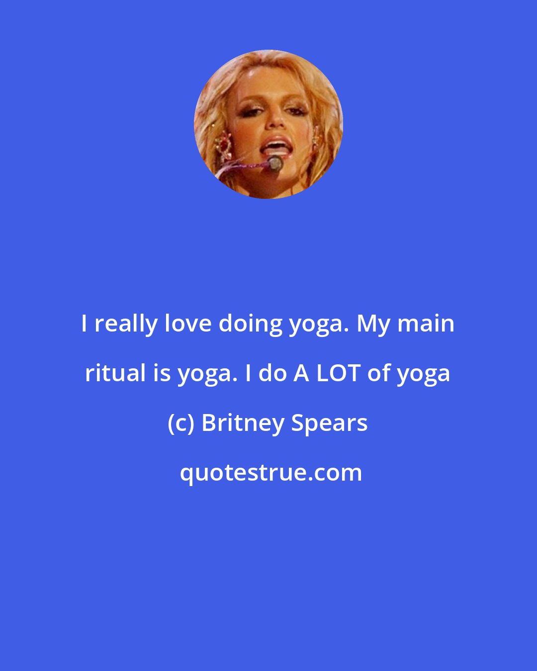 Britney Spears: I really love doing yoga. My main ritual is yoga. I do A LOT of yoga