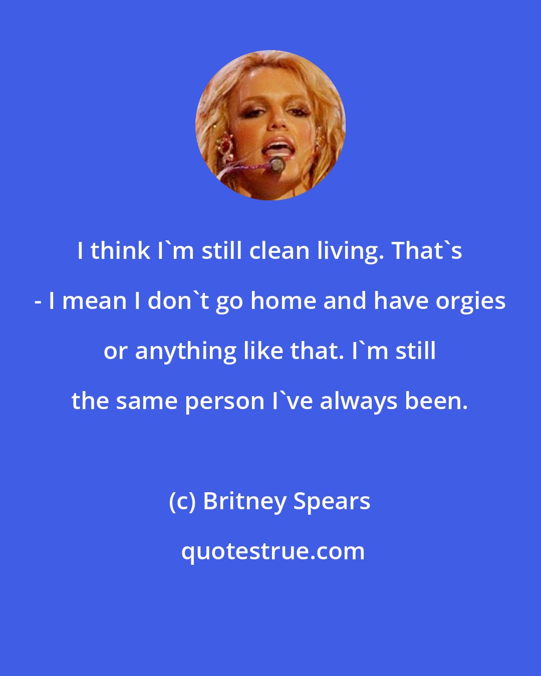 Britney Spears: I think I'm still clean living. That's - I mean I don't go home and have orgies or anything like that. I'm still the same person I've always been.