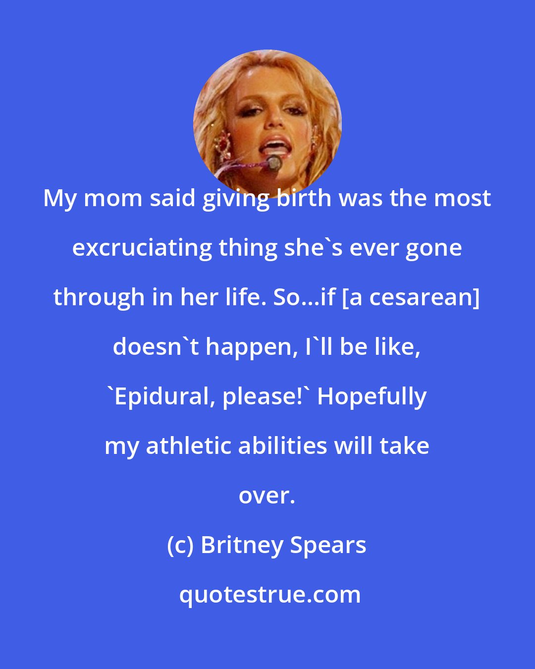 Britney Spears: My mom said giving birth was the most excruciating thing she's ever gone through in her life. So...if [a cesarean] doesn't happen, I'll be like, `Epidural, please!' Hopefully my athletic abilities will take over.