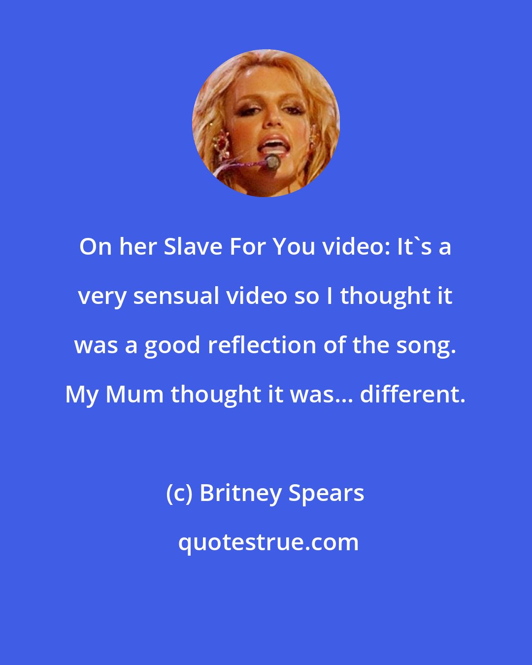 Britney Spears: On her Slave For You video: It's a very sensual video so I thought it was a good reflection of the song. My Mum thought it was... different.