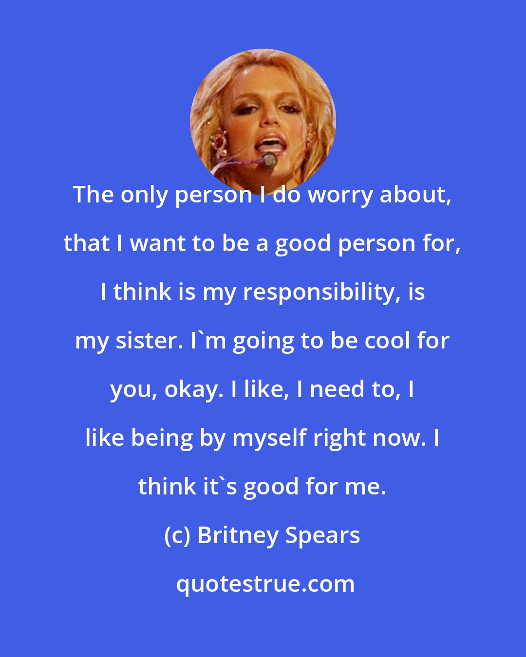 Britney Spears: The only person I do worry about, that I want to be a good person for, I think is my responsibility, is my sister. I'm going to be cool for you, okay. I like, I need to, I like being by myself right now. I think it's good for me.