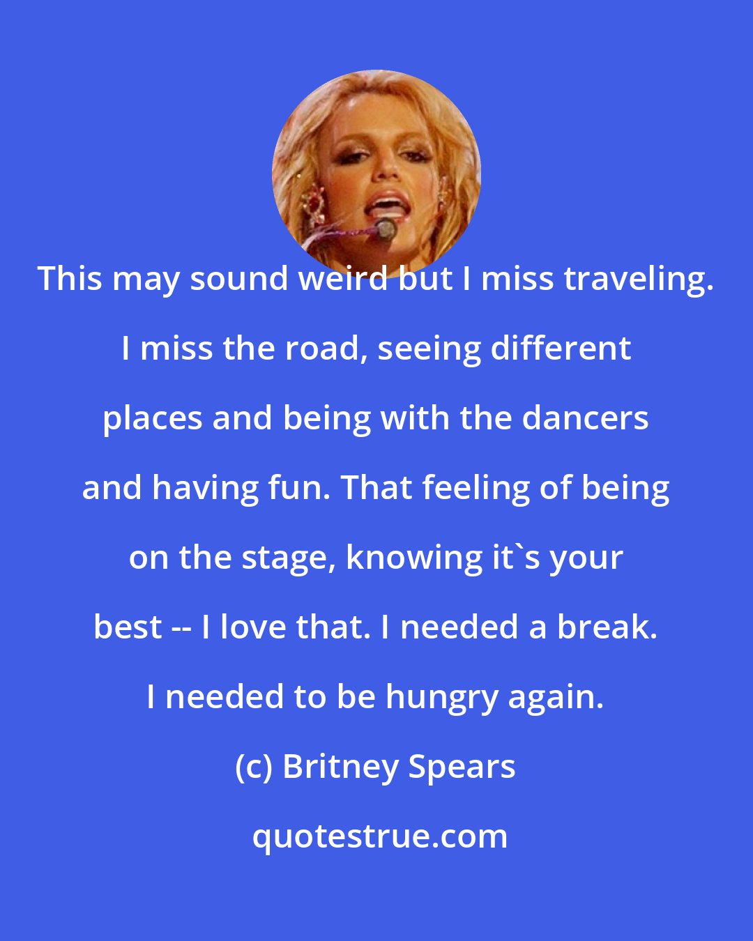 Britney Spears: This may sound weird but I miss traveling. I miss the road, seeing different places and being with the dancers and having fun. That feeling of being on the stage, knowing it's your best -- I love that. I needed a break. I needed to be hungry again.