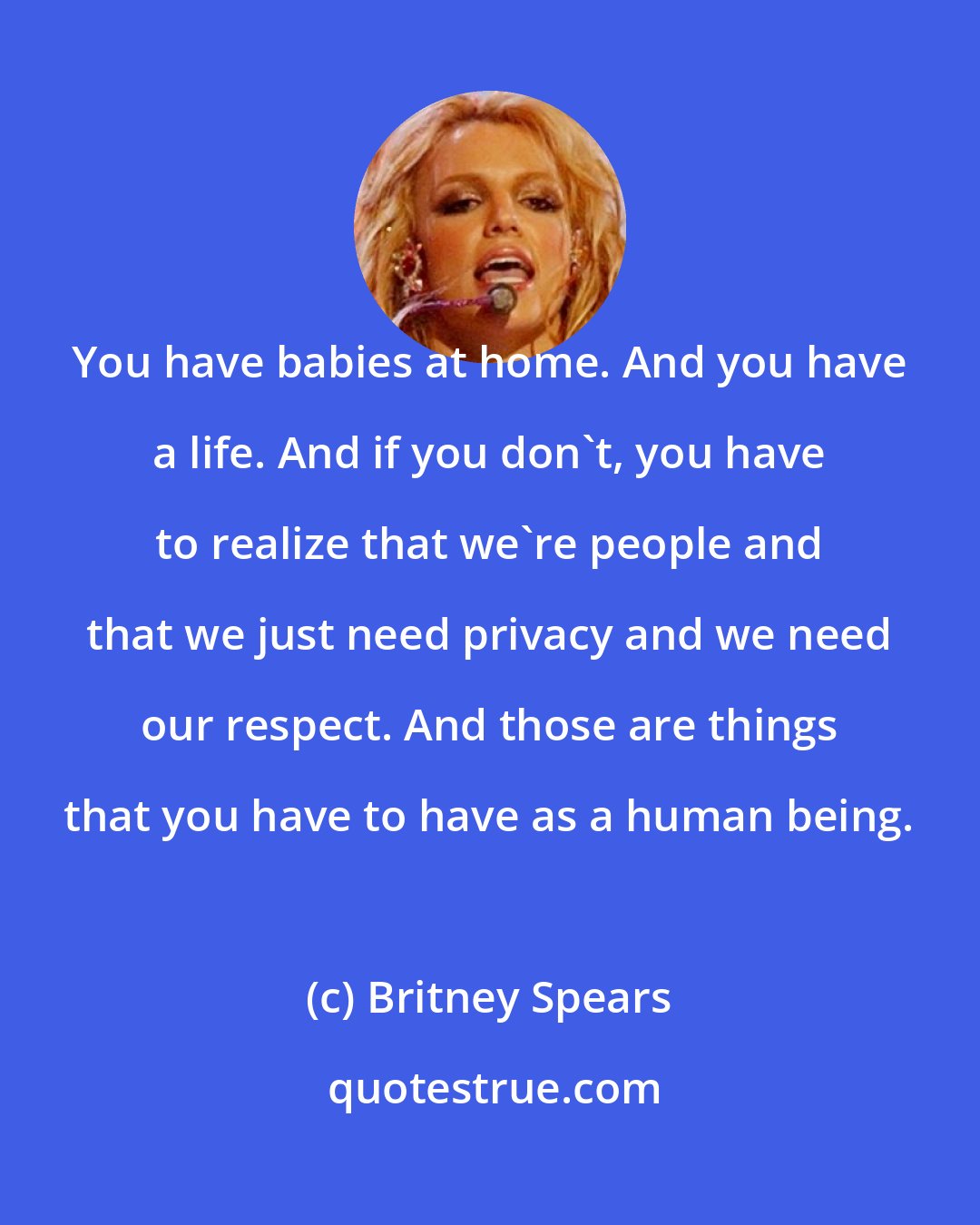 Britney Spears: You have babies at home. And you have a life. And if you don't, you have to realize that we're people and that we just need privacy and we need our respect. And those are things that you have to have as a human being.