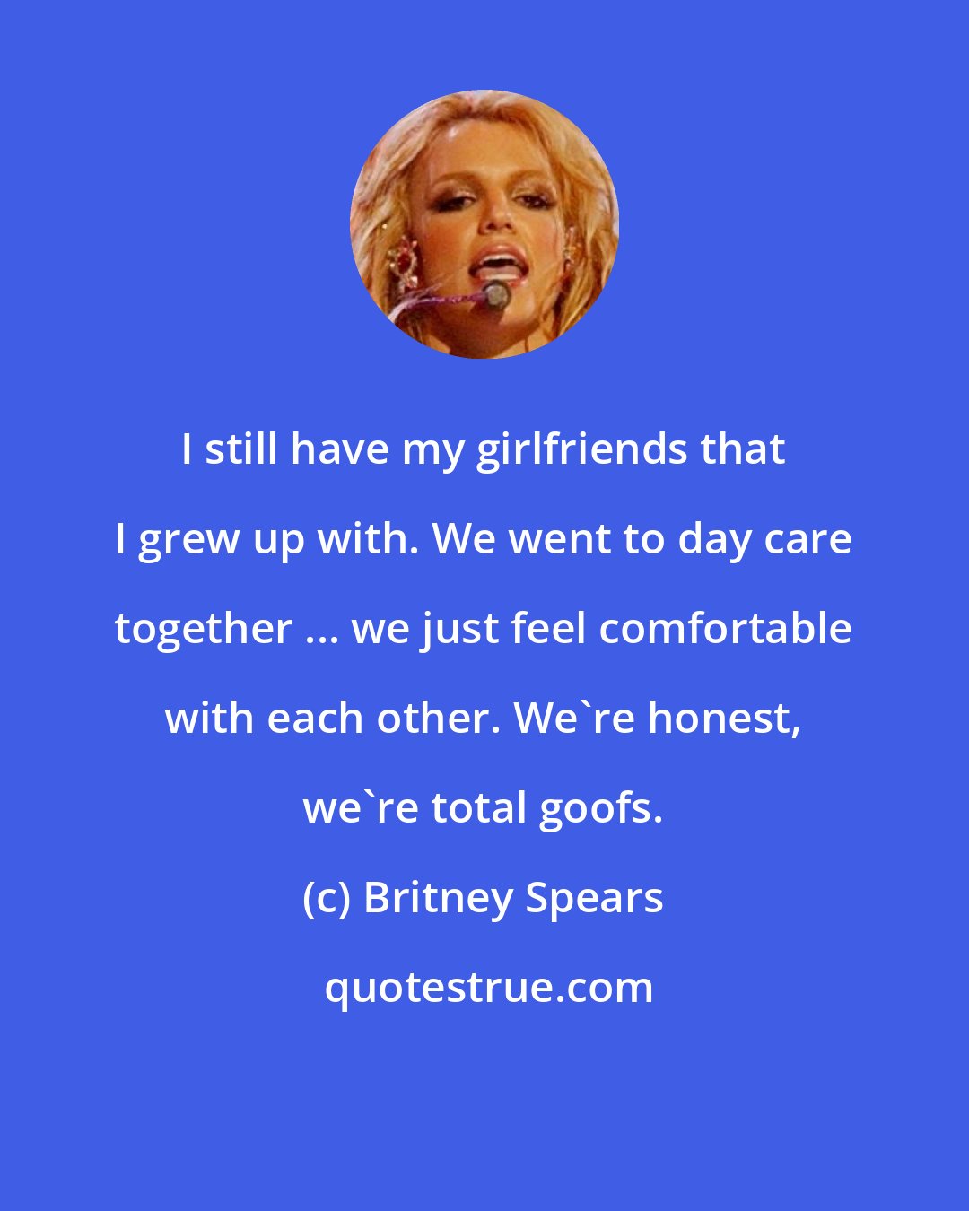 Britney Spears: I still have my girlfriends that I grew up with. We went to day care together ... we just feel comfortable with each other. We're honest, we're total goofs.