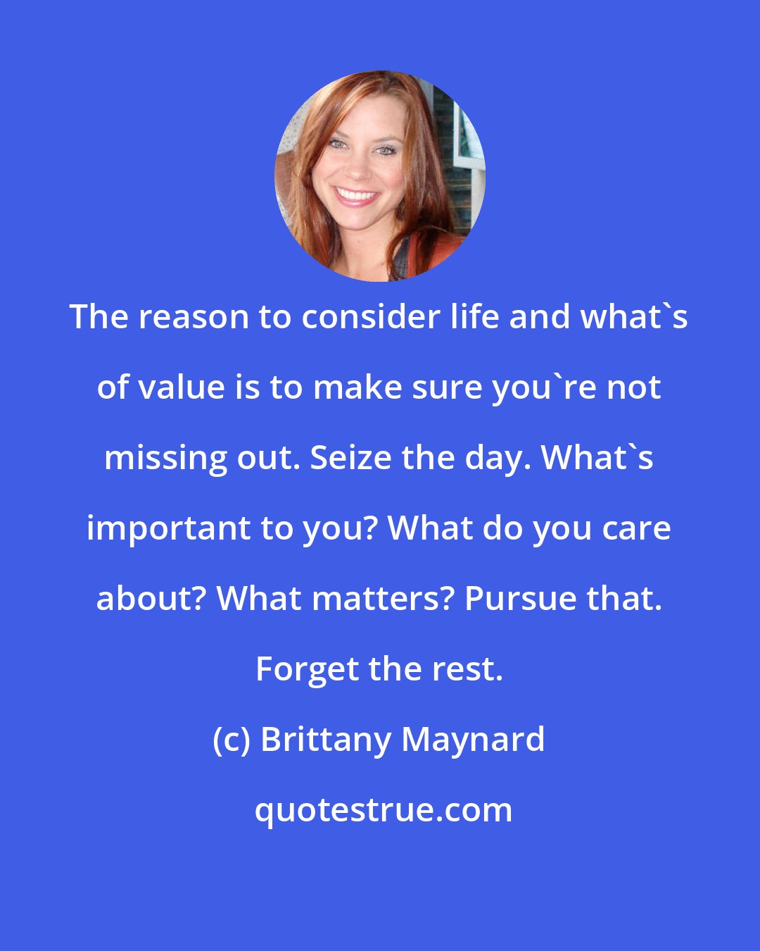 Brittany Maynard: The reason to consider life and what's of value is to make sure you're not missing out. Seize the day. What's important to you? What do you care about? What matters? Pursue that. Forget the rest.