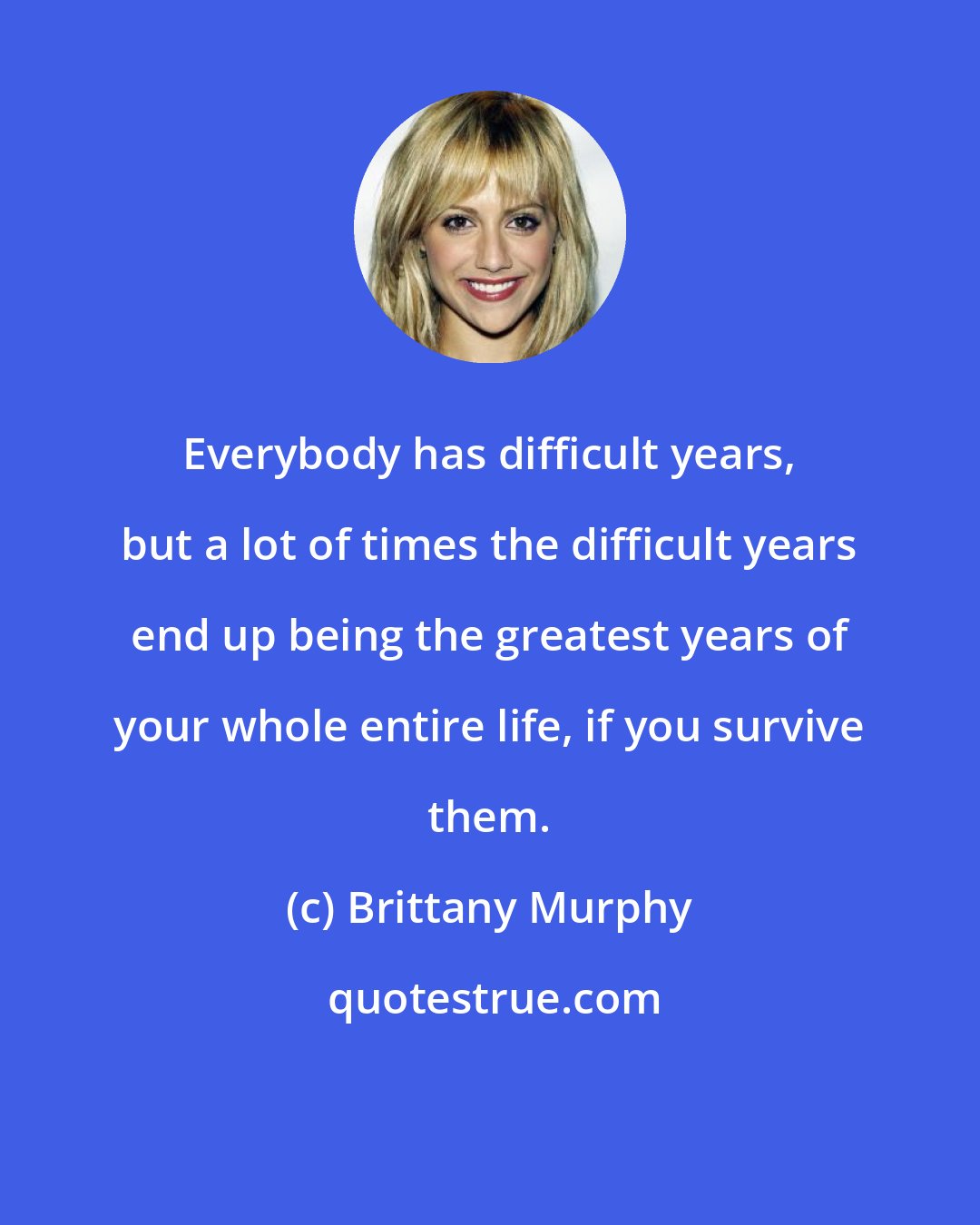Brittany Murphy: Everybody has difficult years, but a lot of times the difficult years end up being the greatest years of your whole entire life, if you survive them.