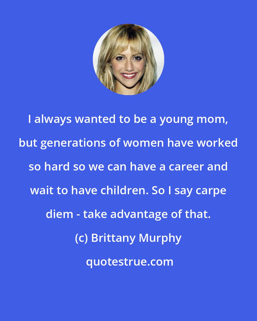 Brittany Murphy: I always wanted to be a young mom, but generations of women have worked so hard so we can have a career and wait to have children. So I say carpe diem - take advantage of that.