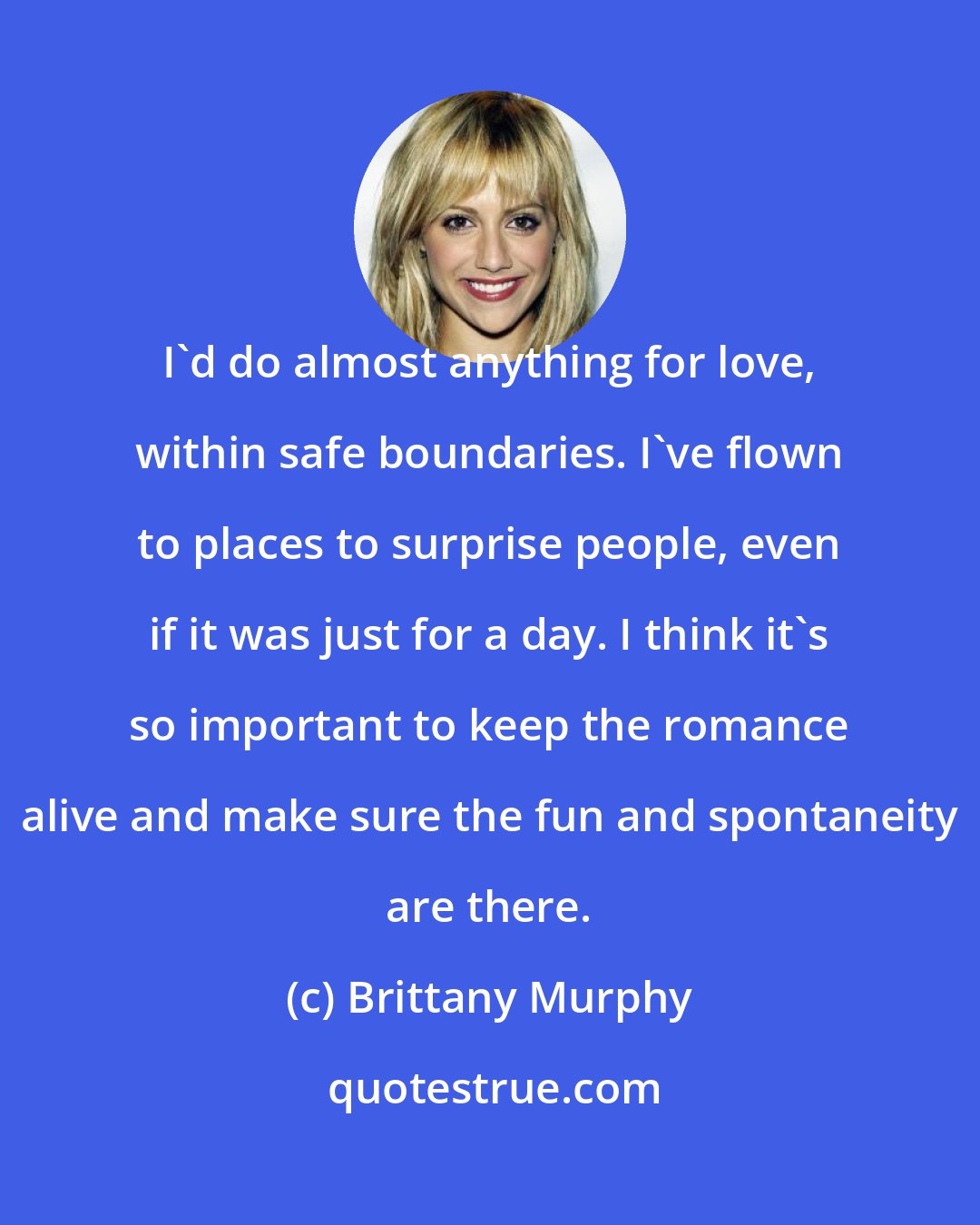 Brittany Murphy: I'd do almost anything for love, within safe boundaries. I've flown to places to surprise people, even if it was just for a day. I think it's so important to keep the romance alive and make sure the fun and spontaneity are there.