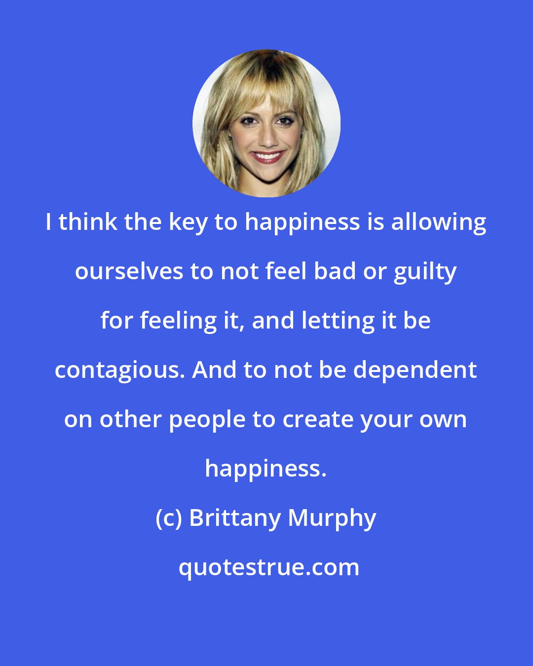 Brittany Murphy: I think the key to happiness is allowing ourselves to not feel bad or guilty for feeling it, and letting it be contagious. And to not be dependent on other people to create your own happiness.