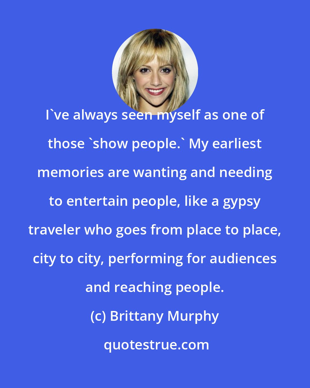 Brittany Murphy: I've always seen myself as one of those 'show people.' My earliest memories are wanting and needing to entertain people, like a gypsy traveler who goes from place to place, city to city, performing for audiences and reaching people.