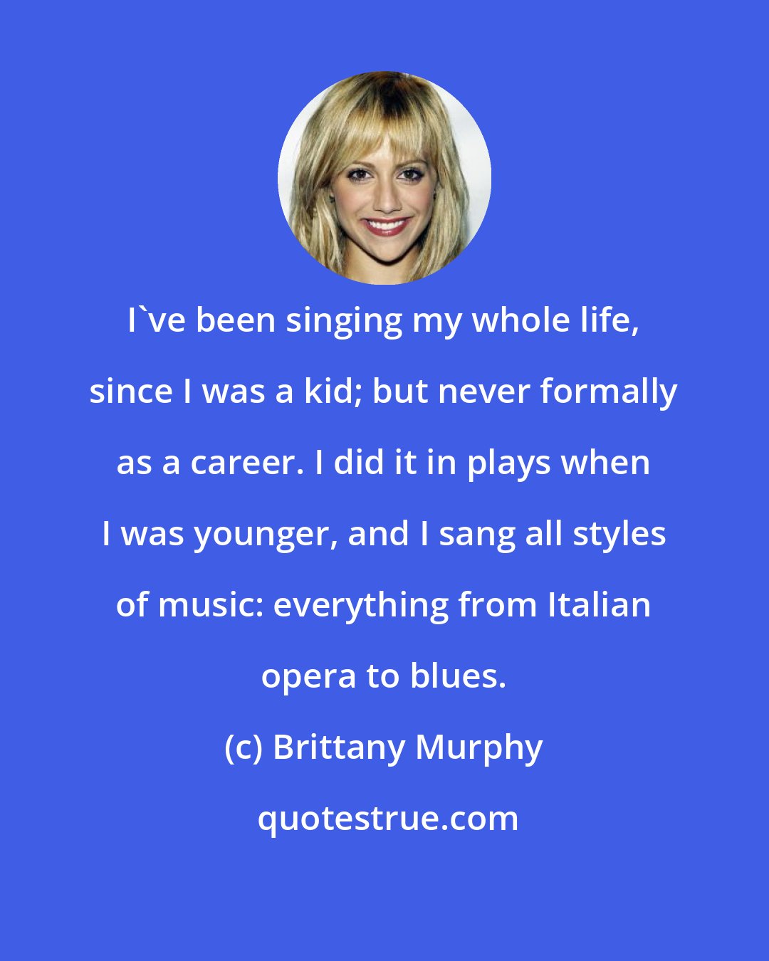 Brittany Murphy: I've been singing my whole life, since I was a kid; but never formally as a career. I did it in plays when I was younger, and I sang all styles of music: everything from Italian opera to blues.