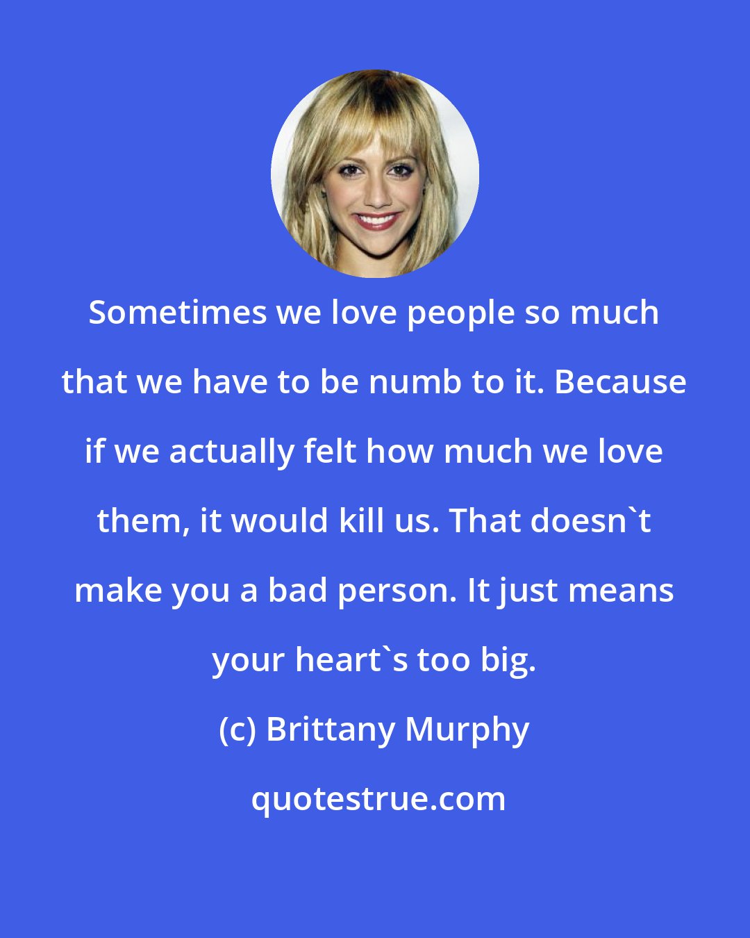 Brittany Murphy: Sometimes we love people so much that we have to be numb to it. Because if we actually felt how much we love them, it would kill us. That doesn't make you a bad person. It just means your heart's too big.