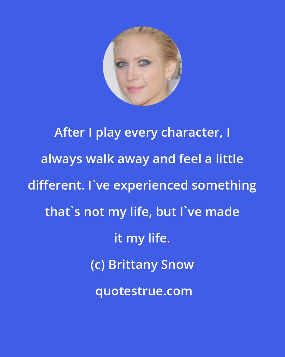 Brittany Snow: After I play every character, I always walk away and feel a little different. I've experienced something that's not my life, but I've made it my life.