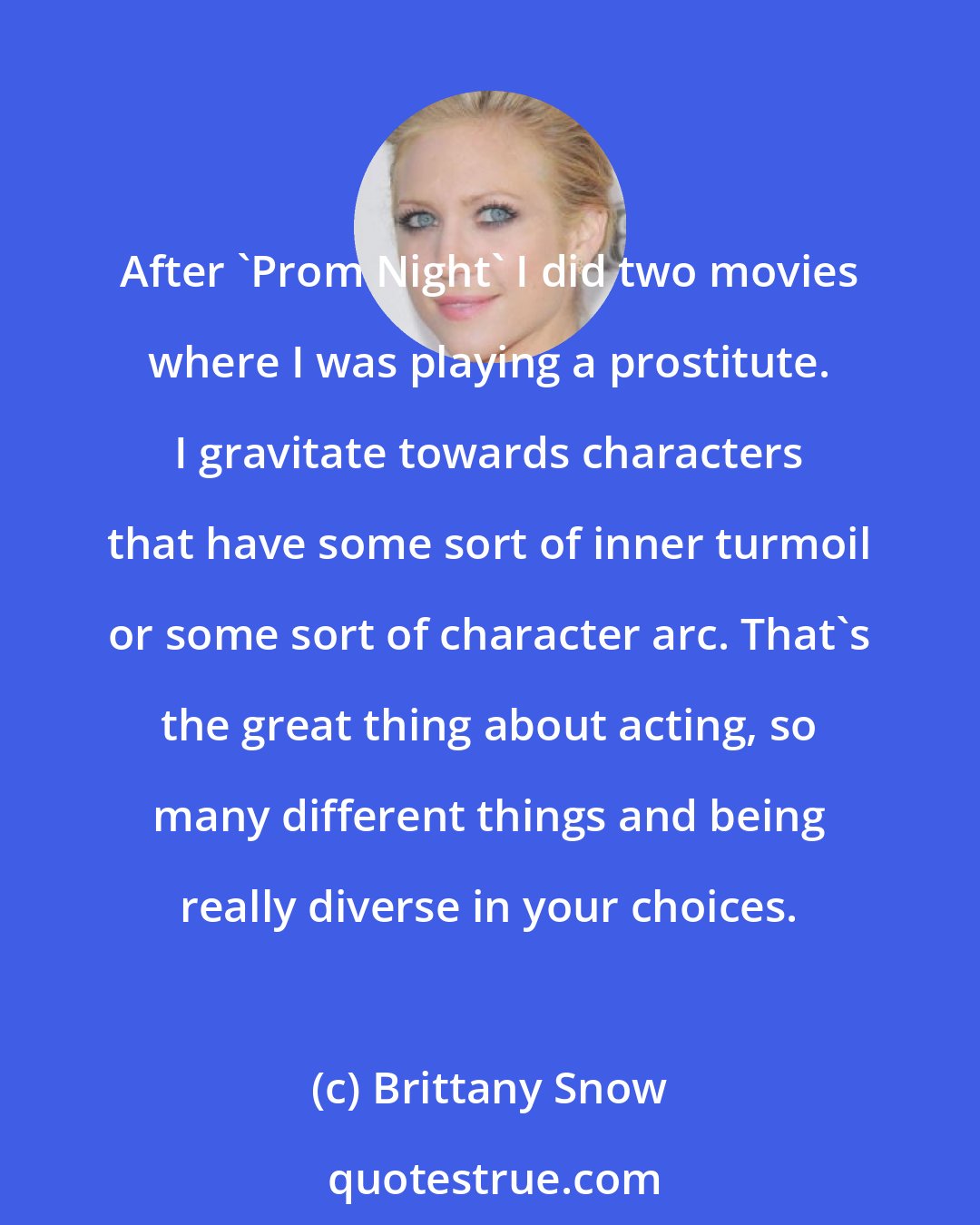 Brittany Snow: After 'Prom Night' I did two movies where I was playing a prostitute. I gravitate towards characters that have some sort of inner turmoil or some sort of character arc. That's the great thing about acting, so many different things and being really diverse in your choices.