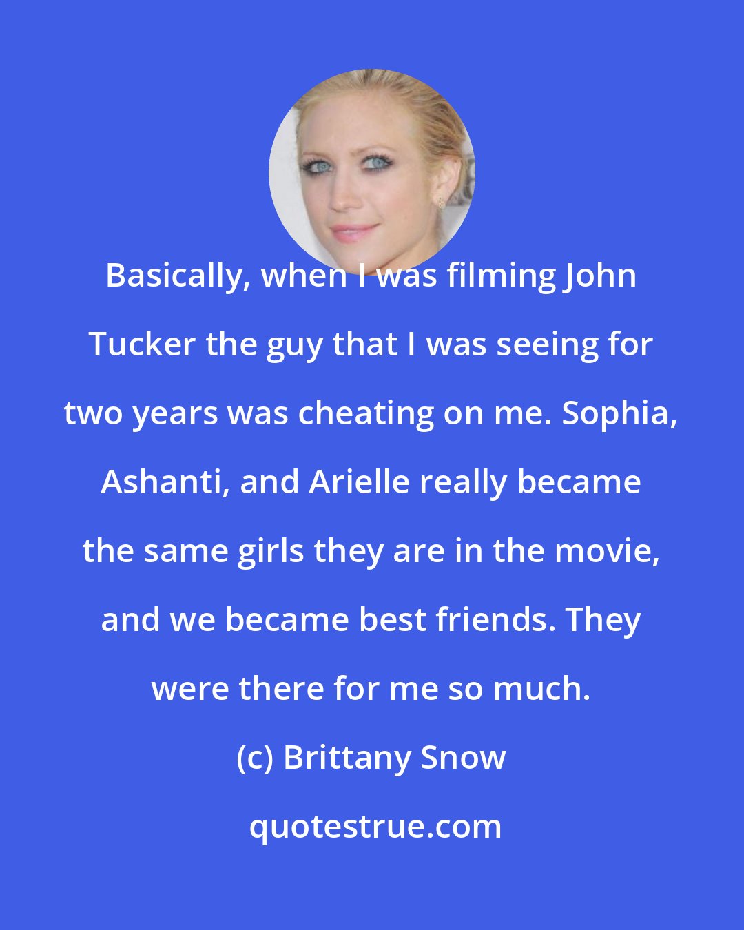 Brittany Snow: Basically, when I was filming John Tucker the guy that I was seeing for two years was cheating on me. Sophia, Ashanti, and Arielle really became the same girls they are in the movie, and we became best friends. They were there for me so much.