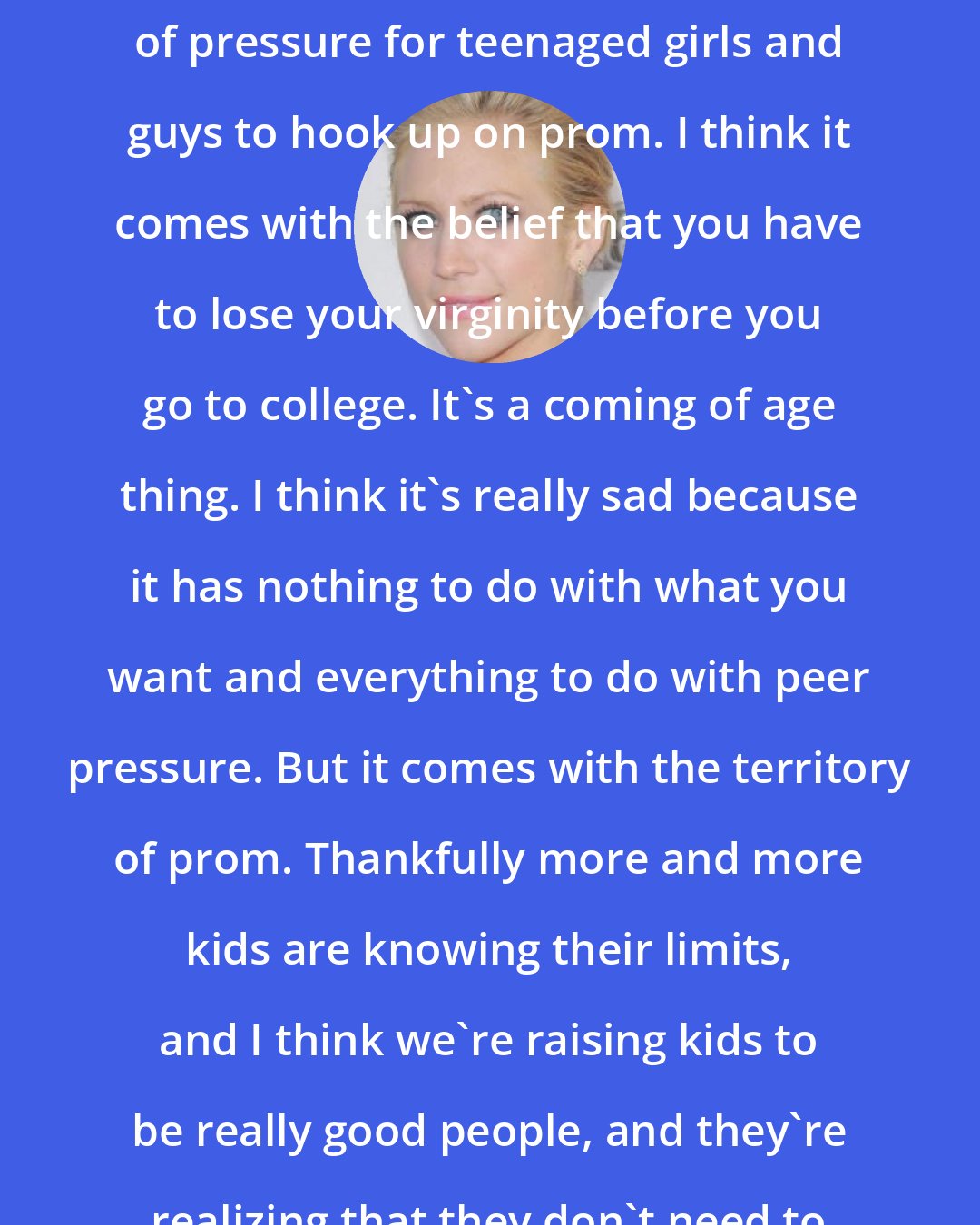 Brittany Snow: I definitely think there's a lot of pressure for teenaged girls and guys to hook up on prom. I think it comes with the belief that you have to lose your virginity before you go to college. It's a coming of age thing. I think it's really sad because it has nothing to do with what you want and everything to do with peer pressure. But it comes with the territory of prom. Thankfully more and more kids are knowing their limits, and I think we're raising kids to be really good people, and they're realizing that they don't need to do it just because.