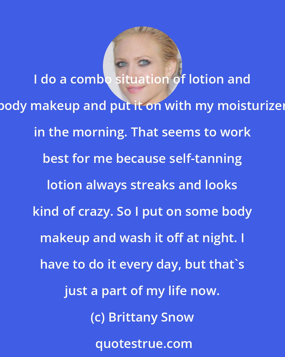 Brittany Snow: I do a combo situation of lotion and body makeup and put it on with my moisturizer in the morning. That seems to work best for me because self-tanning lotion always streaks and looks kind of crazy. So I put on some body makeup and wash it off at night. I have to do it every day, but that's just a part of my life now.