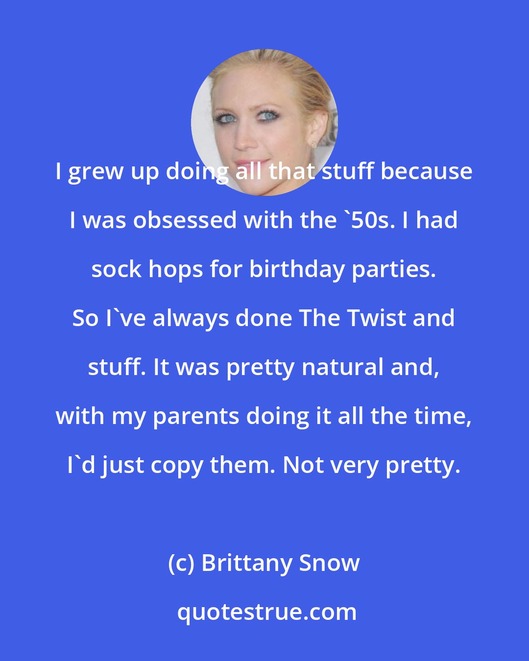 Brittany Snow: I grew up doing all that stuff because I was obsessed with the '50s. I had sock hops for birthday parties. So I've always done The Twist and stuff. It was pretty natural and, with my parents doing it all the time, I'd just copy them. Not very pretty.