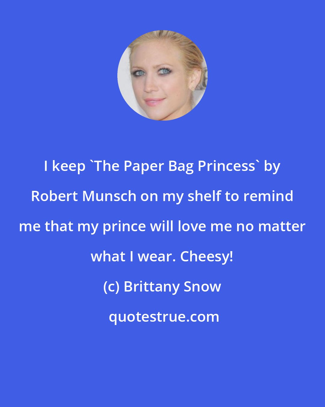 Brittany Snow: I keep 'The Paper Bag Princess' by Robert Munsch on my shelf to remind me that my prince will love me no matter what I wear. Cheesy!