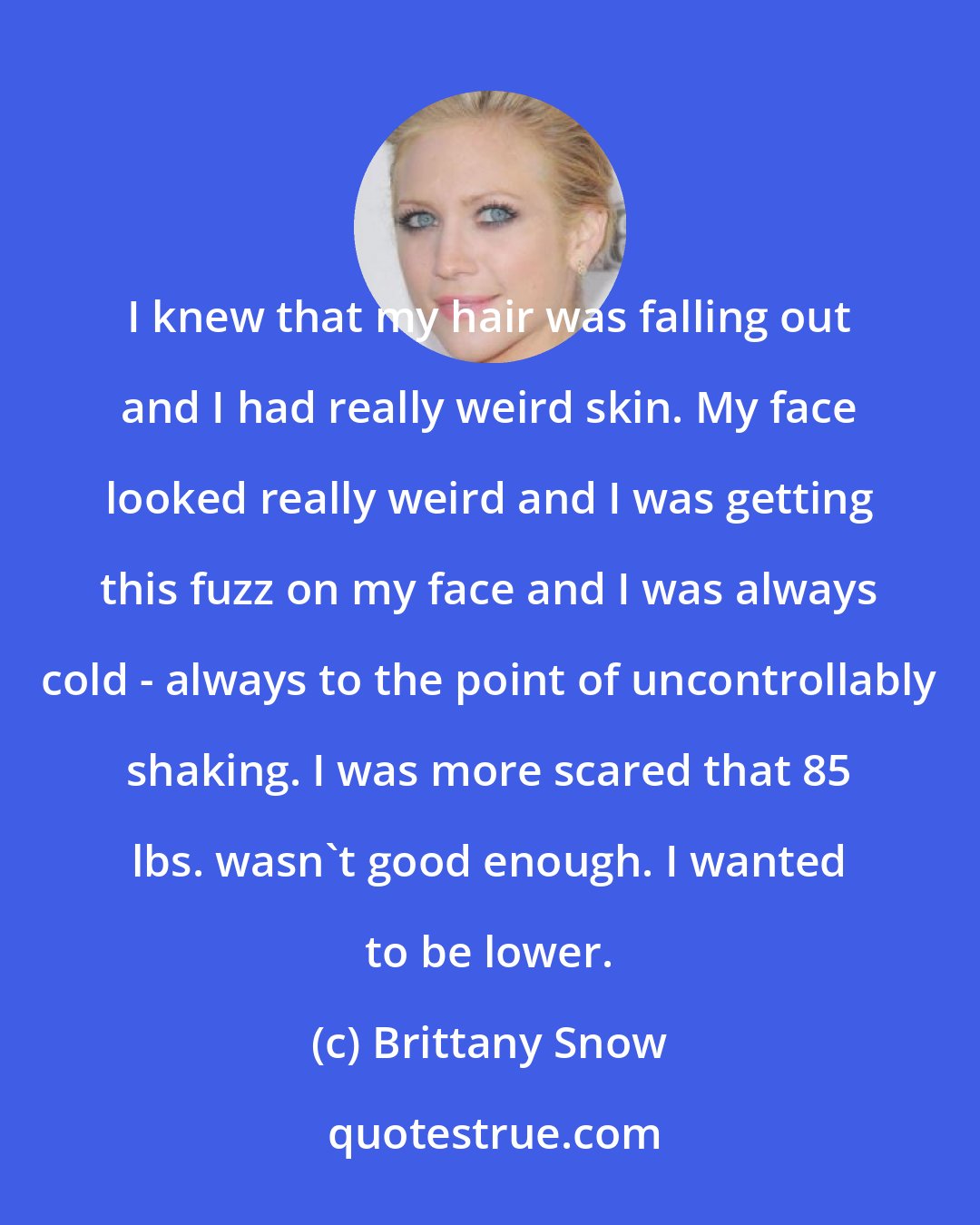 Brittany Snow: I knew that my hair was falling out and I had really weird skin. My face looked really weird and I was getting this fuzz on my face and I was always cold - always to the point of uncontrollably shaking. I was more scared that 85 lbs. wasn't good enough. I wanted to be lower.