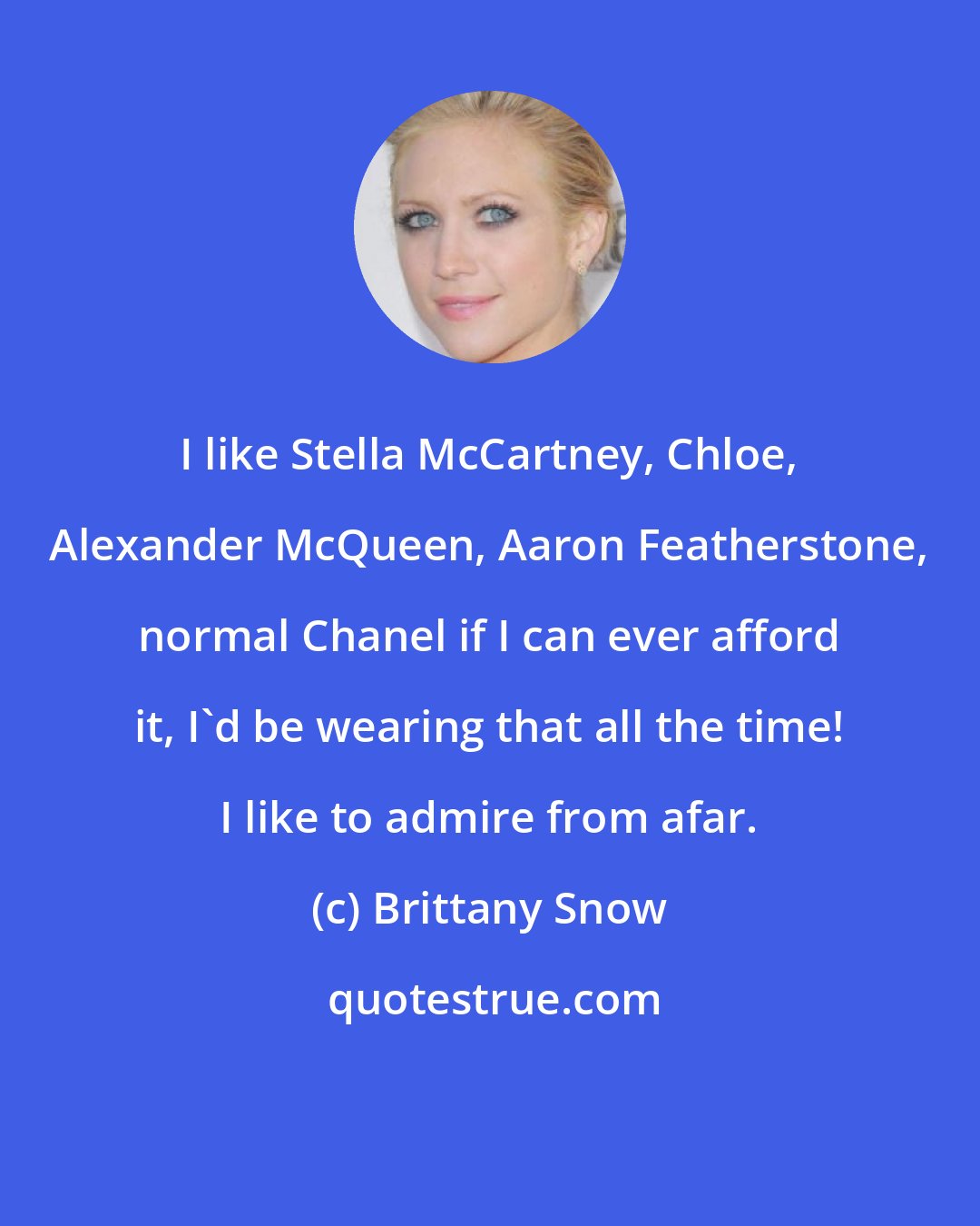 Brittany Snow: I like Stella McCartney, Chloe, Alexander McQueen, Aaron Featherstone, normal Chanel if I can ever afford it, I'd be wearing that all the time! I like to admire from afar.