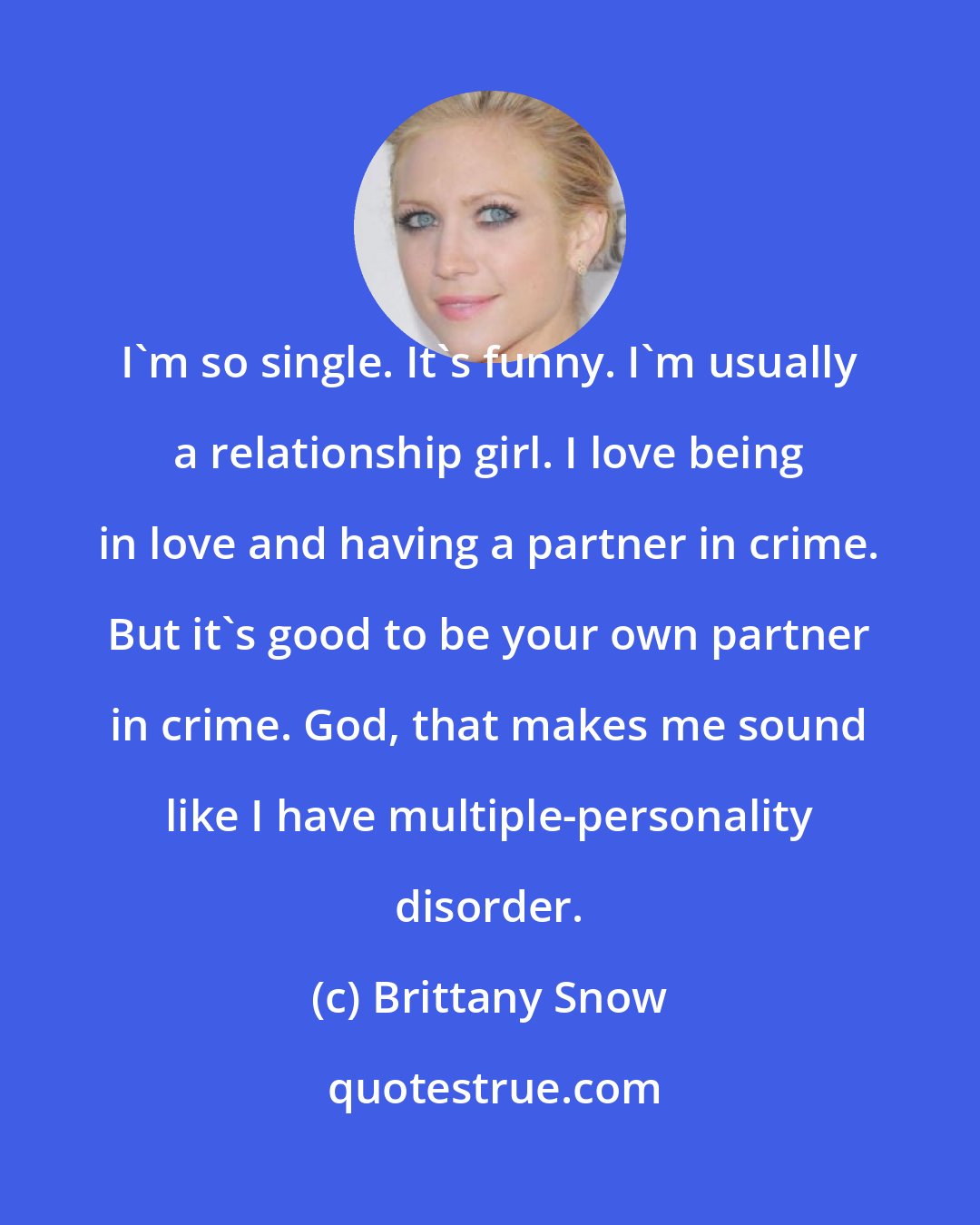 Brittany Snow: I'm so single. It's funny. I'm usually a relationship girl. I love being in love and having a partner in crime. But it's good to be your own partner in crime. God, that makes me sound like I have multiple-personality disorder.