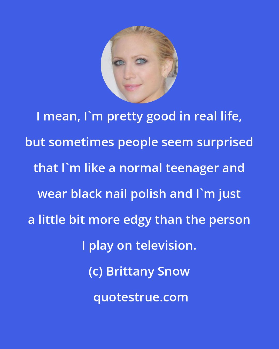 Brittany Snow: I mean, I'm pretty good in real life, but sometimes people seem surprised that I'm like a normal teenager and wear black nail polish and I'm just a little bit more edgy than the person I play on television.