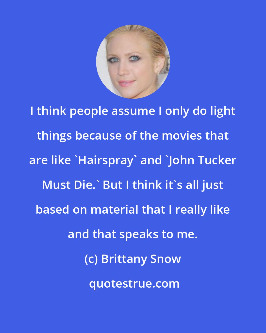 Brittany Snow: I think people assume I only do light things because of the movies that are like 'Hairspray' and 'John Tucker Must Die.' But I think it's all just based on material that I really like and that speaks to me.